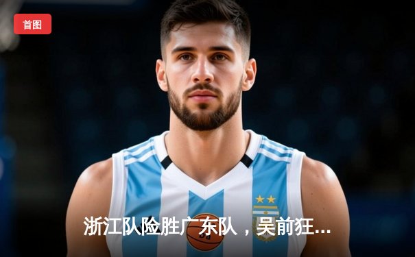 浙江队险胜广东队，吴前狂砍35分率队挺进季后赛