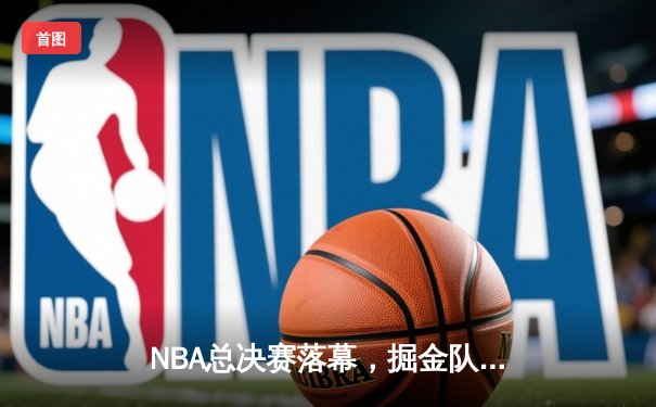 NBA总决赛落幕，掘金队力克热火登顶，约基奇荣膺FMVP