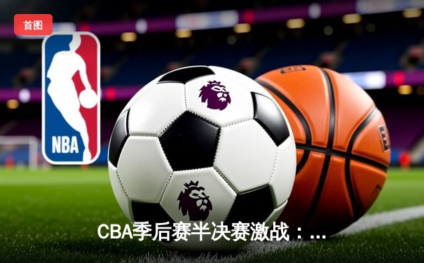 CBA季后赛半决赛激战：辽宁队加时险胜广东队，系列赛2-1领先