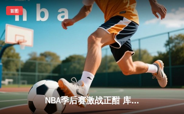NBA季后赛激战正酣 库里狂砍43分率勇士逆转凯尔特人