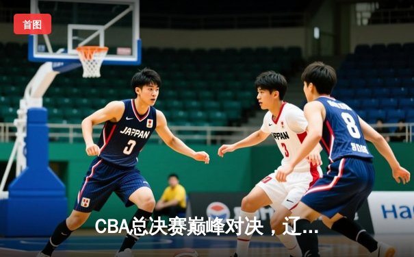 CBA总决赛巅峰对决，辽宁男篮加时逆转广东荣膺三连冠