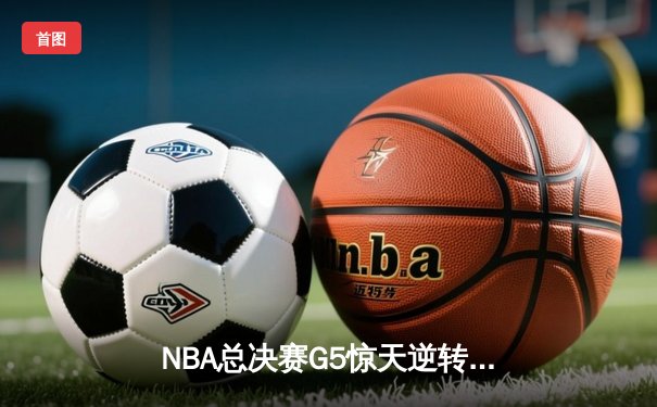 NBA总决赛G5惊天逆转：凯尔特人末节狂飙三分雨，塔图姆37分率队夺赛点