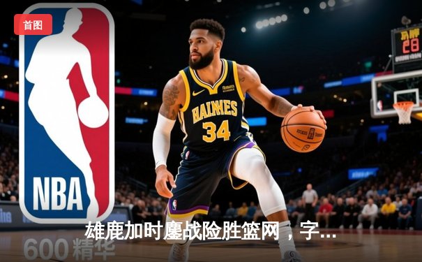 雄鹿加时鏖战险胜篮网，字母哥44分主宰关键时刻